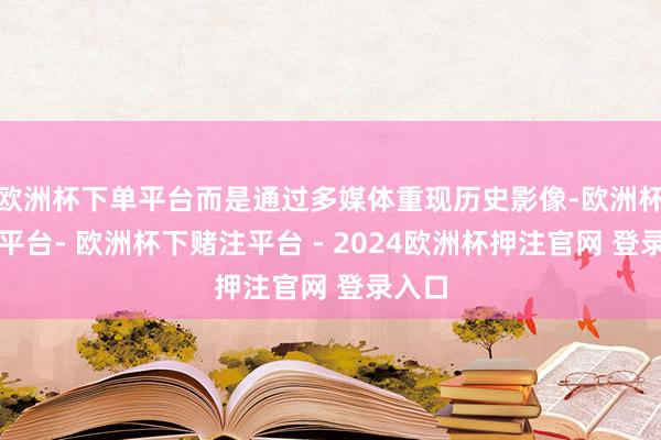 欧洲杯下单平台而是通过多媒体重现历史影像-欧洲杯下单平台- 欧洲杯下赌注平台 - 2024欧洲杯押注官网 登录入口