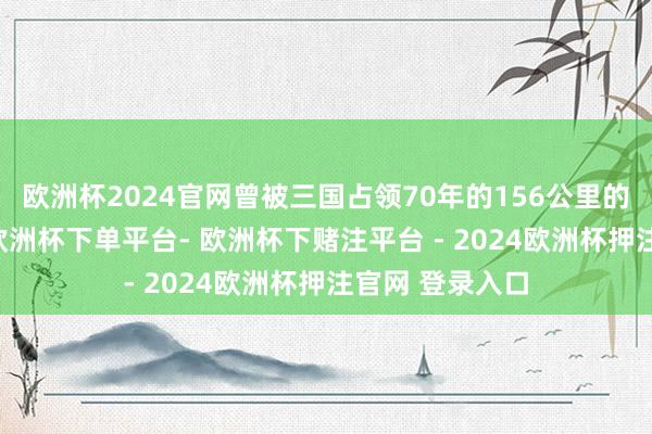 欧洲杯2024官网曾被三国占领70年的156公里的河山——片马-欧洲杯下单平台- 欧洲杯下赌注平台 - 2024欧洲杯押注官网 登录入口
