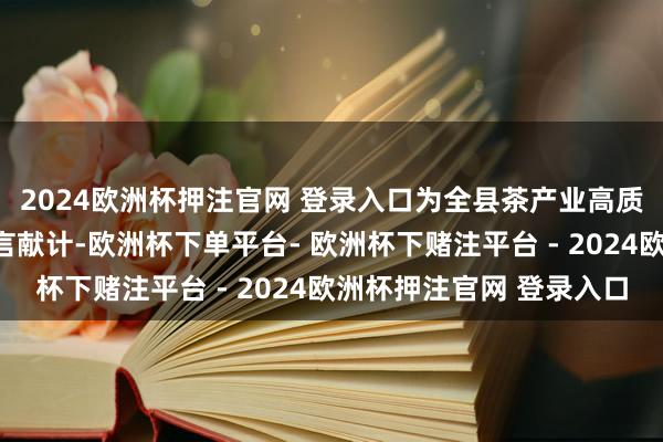 2024欧洲杯押注官网 登录入口为全县茶产业高质地发展把脉定向、建言献计-欧洲杯下单平台- 欧洲杯下赌注平台 - 2024欧洲杯押注官网 登录入口