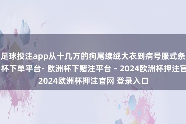 足球投注app从十几万的狗尾续绒大衣到病号服式条纹长衫-欧洲杯下单平台- 欧洲杯下赌注平台 - 2024欧洲杯押注官网 登录入口
