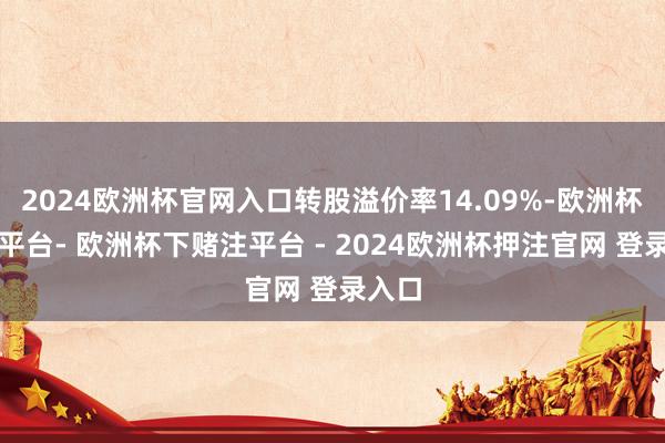 2024欧洲杯官网入口转股溢价率14.09%-欧洲杯下单平台- 欧洲杯下赌注平台 - 2024欧洲杯押注官网 登录入口