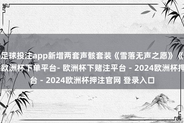 足球投注app新增两套声骸套装《雪落无声之愿》《剪心辑梦之影》-欧洲杯下单平台- 欧洲杯下赌注平台 - 2024欧洲杯押注官网 登录入口