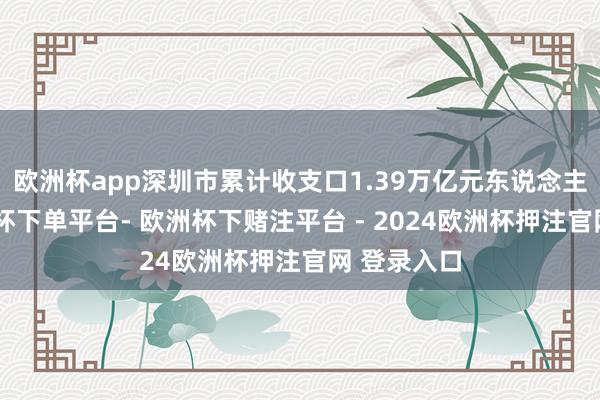欧洲杯app深圳市累计收支口1.39万亿元东说念主民币-欧洲杯下单平台- 欧洲杯下赌注平台 - 2024欧洲杯押注官网 登录入口