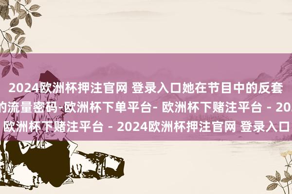 2024欧洲杯押注官网 登录入口她在节目中的反套路操作更是成为行走的流量密码-欧洲杯下单平台- 欧洲杯下赌注平台 - 2024欧洲杯押注官网 登录入口