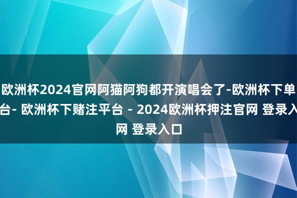 欧洲杯2024官网阿猫阿狗都开演唱会了-欧洲杯下单平台- 欧洲杯下赌注平台 - 2024欧洲杯押注官网 登录入口