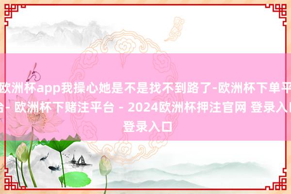 欧洲杯app我操心她是不是找不到路了-欧洲杯下单平台- 欧洲杯下赌注平台 - 2024欧洲杯押注官网 登录入口