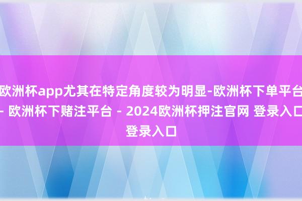 欧洲杯app尤其在特定角度较为明显-欧洲杯下单平台- 欧洲杯下赌注平台 - 2024欧洲杯押注官网 登录入口