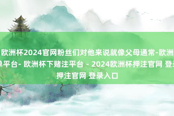 欧洲杯2024官网粉丝们对他来说就像父母通常-欧洲杯下单平台- 欧洲杯下赌注平台 - 2024欧洲杯押注官网 登录入口