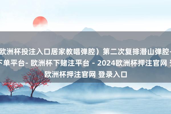 欧洲杯投注入口居家教唱弹腔）第二次复排潜山弹腔-欧洲杯下单平台- 欧洲杯下赌注平台 - 2024欧洲杯押注官网 登录入口