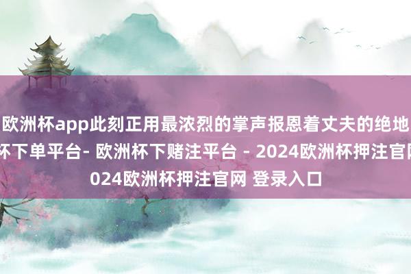 欧洲杯app此刻正用最浓烈的掌声报恩着丈夫的绝地反击-欧洲杯下单平台- 欧洲杯下赌注平台 - 2024欧洲杯押注官网 登录入口