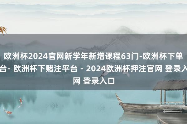 欧洲杯2024官网新学年新增课程63门-欧洲杯下单平台- 欧洲杯下赌注平台 - 2024欧洲杯押注官网 登录入口