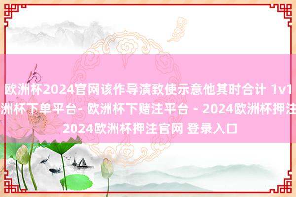 欧洲杯2024官网该作导演致使示意他其时合计 1v1 “挺好的”-欧洲杯下单平台- 欧洲杯下赌注平台 - 2024欧洲杯押注官网 登录入口