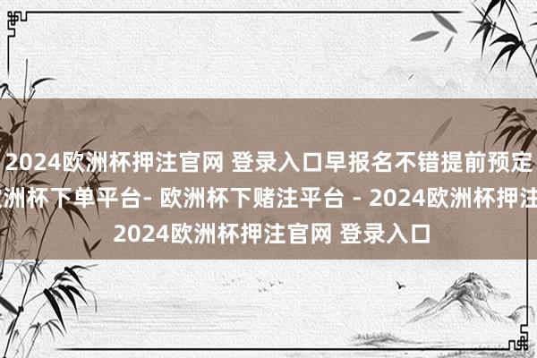 2024欧洲杯押注官网 登录入口早报名不错提前预定限额和考位-欧洲杯下单平台- 欧洲杯下赌注平台 - 2024欧洲杯押注官网 登录入口
