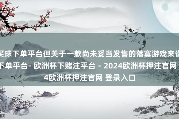 买球下单平台但关于一款尚未妥当发售的落寞游戏来说-欧洲杯下单平台- 欧洲杯下赌注平台 - 2024欧洲杯押注官网 登录入口