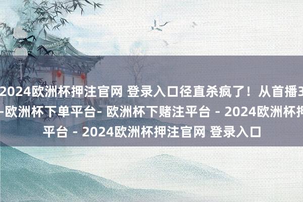 2024欧洲杯押注官网 登录入口径直杀疯了!从首播3.8%到如今20%+-欧洲杯下单平台- 欧洲杯下赌注平台 - 2024欧洲杯押注官网 登录入口