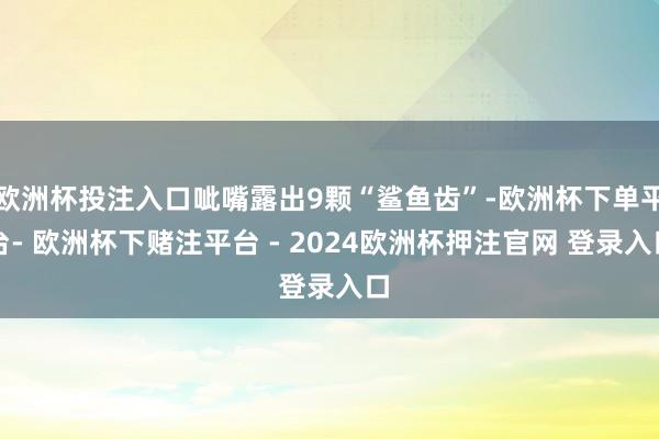 欧洲杯投注入口呲嘴露出9颗“鲨鱼齿”-欧洲杯下单平台- 欧洲杯下赌注平台 - 2024欧洲杯押注官网 登录入口