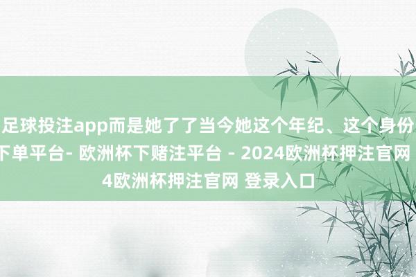足球投注app而是她了了当今她这个年纪、这个身份-欧洲杯下单平台- 欧洲杯下赌注平台 - 2024欧洲杯押注官网 登录入口