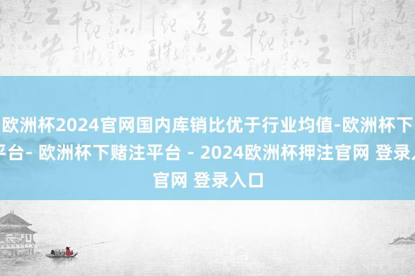 欧洲杯2024官网国内库销比优于行业均值-欧洲杯下单平台- 欧洲杯下赌注平台 - 2024欧洲杯押注官网 登录入口