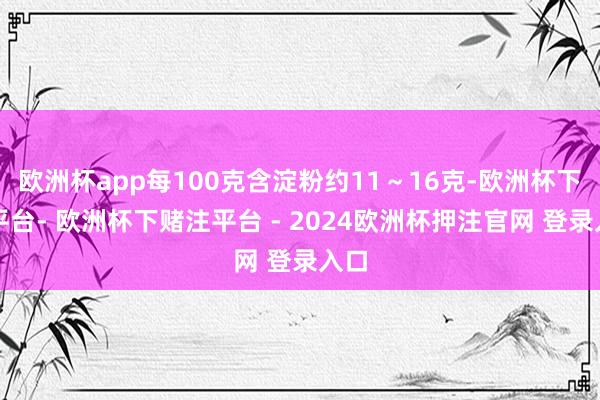 欧洲杯app每100克含淀粉约11～16克-欧洲杯下单平台- 欧洲杯下赌注平台 - 2024欧洲杯押注官网 登录入口