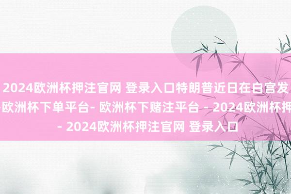 2024欧洲杯押注官网 登录入口特朗普近日在白宫发表寰球电视谈话-欧洲杯下单平台- 欧洲杯下赌注平台 - 2024欧洲杯押注官网 登录入口