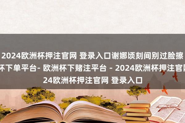 2024欧洲杯押注官网 登录入口谢娜顷刻间别过脸擦眼泪-欧洲杯下单平台- 欧洲杯下赌注平台 - 2024欧洲杯押注官网 登录入口