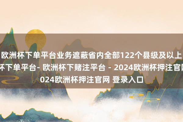 欧洲杯下单平台业务遮蔽省内全部122个县级及以上城市-欧洲杯下单平台- 欧洲杯下赌注平台 - 2024欧洲杯押注官网 登录入口