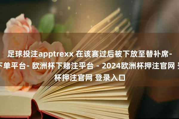 足球投注apptrexx 在该赛过后被下放至替补席-欧洲杯下单平台- 欧洲杯下赌注平台 - 2024欧洲杯押注官网 登录入口