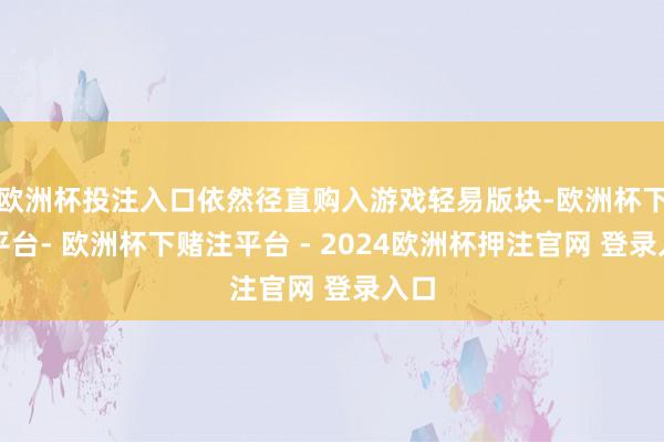 欧洲杯投注入口依然径直购入游戏轻易版块-欧洲杯下单平台- 欧洲杯下赌注平台 - 2024欧洲杯押注官网 登录入口