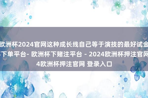 欧洲杯2024官网这种成长线自己等于演技的最好试金石-欧洲杯下单平台- 欧洲杯下赌注平台 - 2024欧洲杯押注官网 登录入口
