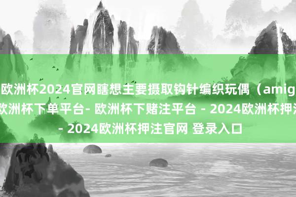 欧洲杯2024官网瞎想主要摄取钩针编织玩偶（amigurumi）立场-欧洲杯下单平台- 欧洲杯下赌注平台 - 2024欧洲杯押注官网 登录入口