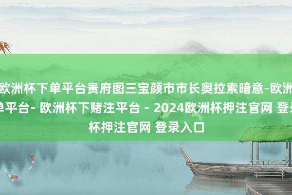 欧洲杯下单平台贵府图三宝颜市市长奥拉索暗意-欧洲杯下单平台- 欧洲杯下赌注平台 - 2024欧洲杯押注官网 登录入口