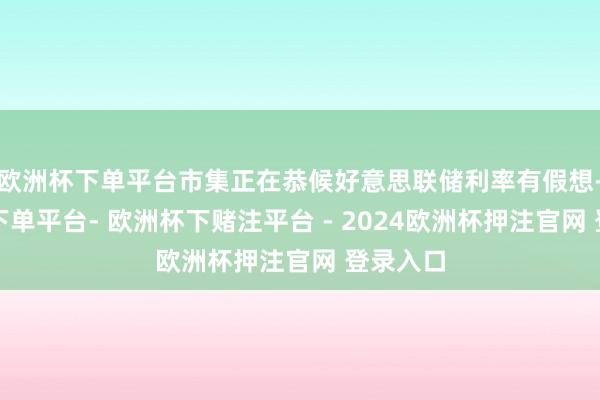 欧洲杯下单平台市集正在恭候好意思联储利率有假想-欧洲杯下单平台- 欧洲杯下赌注平台 - 2024欧洲杯押注官网 登录入口